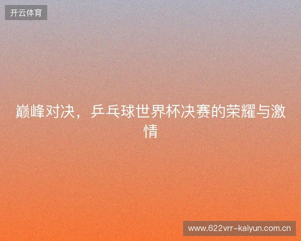 巅峰对决，乒乓球世界杯决赛的荣耀与激情